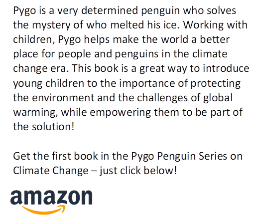 Pygo is a very determined penguin who solves the mystery of who melted his ice. Working with children, Pygo helps make the world a better place for people and penguins in the climate change era. This book is a great way to introduce young children to the importance of protecting the environment and the challenges of global warming, while empowering them to be part of the solution!
 
Get the first book in the Pygo Penguin Series on Climate Change � just click below!
